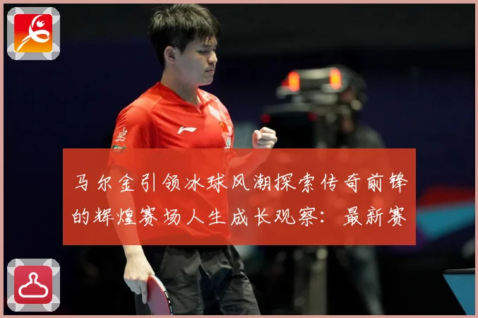 马尔金引领冰球风潮探索传奇前锋的辉煌赛场人生成长观察：最新赛事动态与深度分析