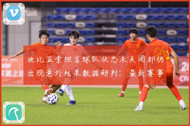 坎比亚索坦言球队状态未关闭却仍出现意外结果数据研判：最新赛事动态与深度分析