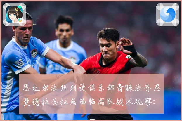恩杜尔法焦利受俱乐部青睐法齐尼曼德拉戈拉或面临离队战术观察：最新赛事动态与深度分析