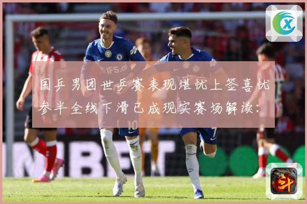 国乒男团世乒赛表现堪忧上签喜忧参半全线下滑已成现实赛场解读：最新赛事动态与深度分析