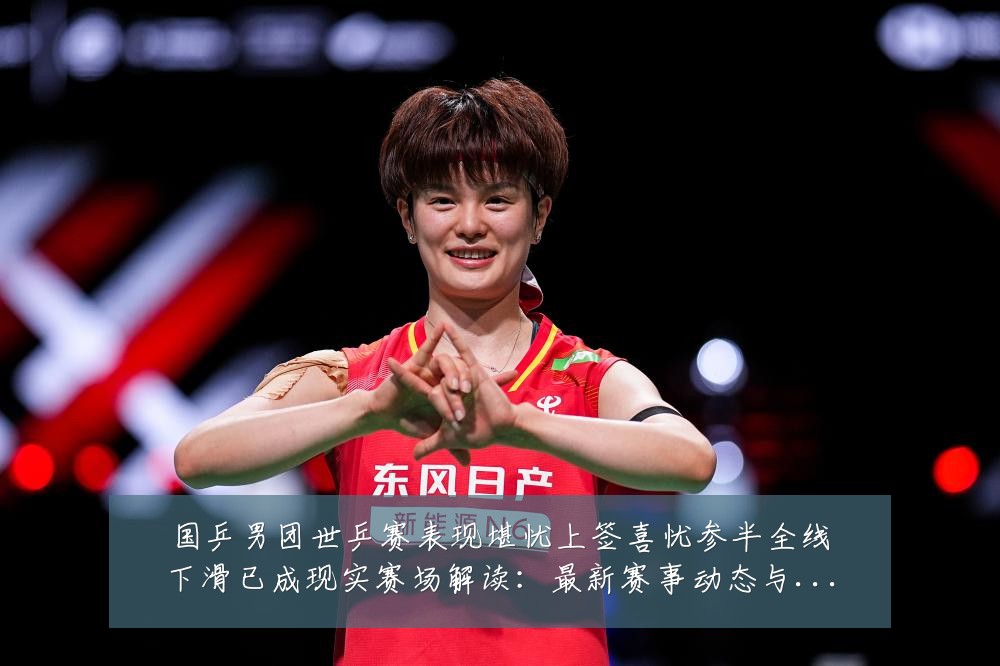国乒男团世乒赛表现堪忧上签喜忧参半全线下滑已成现实赛场解读:最新赛事动态与深度分析