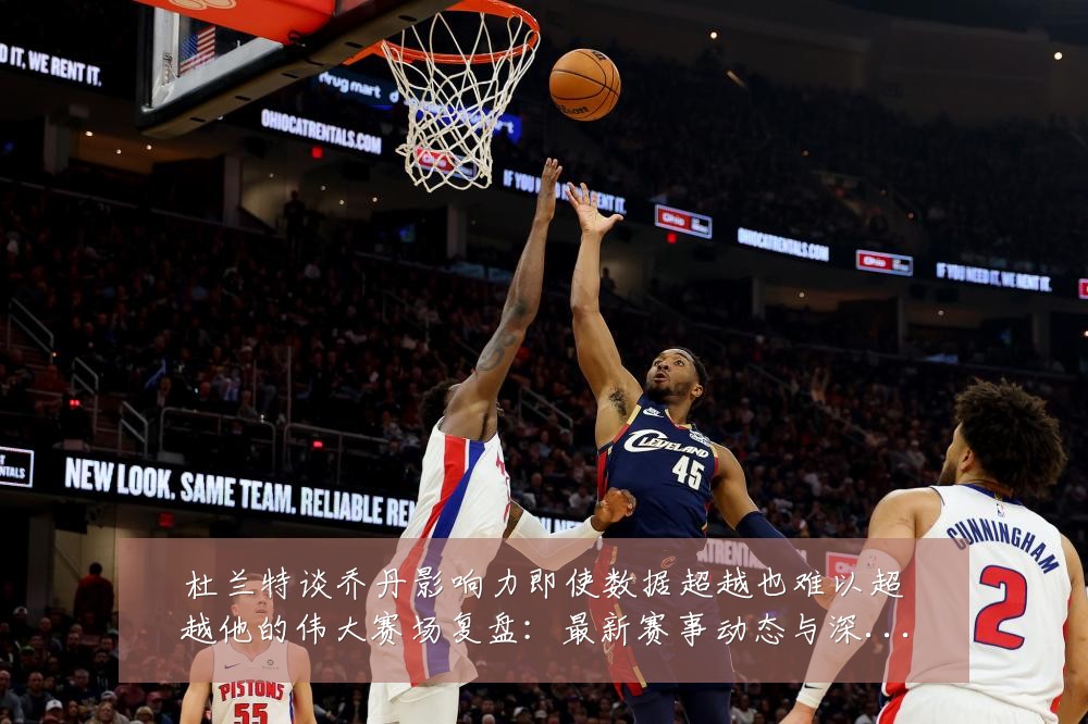 杜兰特谈乔丹影响力即使数据超越也难以超越他的伟大赛场复盘：最新赛事动态与深度分析