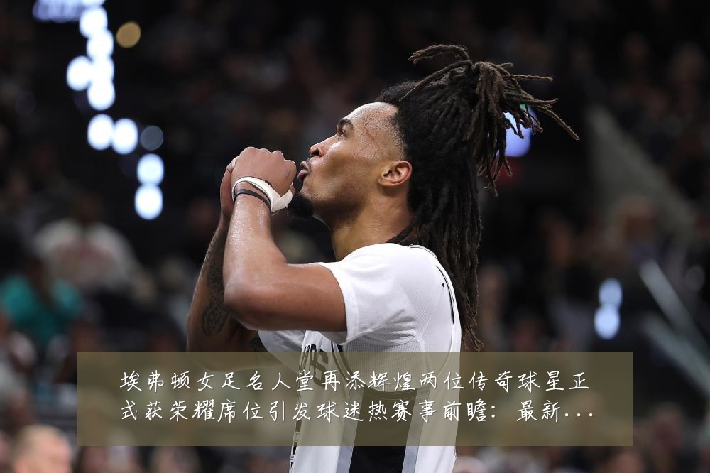 埃弗顿女足名人堂再添辉煌两位传奇球星正式获荣耀席位引发球迷热赛事前瞻：最新赛事动态与深度分析